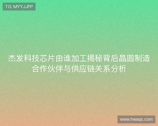 杰发科技芯片由谁加工揭秘背后晶圆制造合作伙伴与供应链关系分析